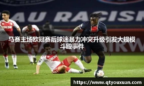 马赛主场欧冠赛后球迷暴力冲突升级引发大规模斗殴事件